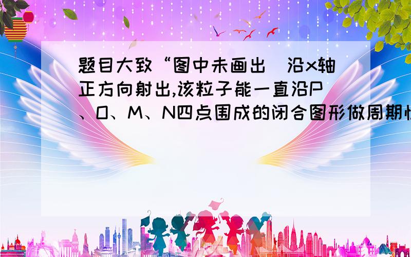 题目大致“图中未画出）沿x轴正方向射出,该粒子能一直沿P、O、M、N四点围成的闭合图形做周期性运动,粒子重力不计.求：.”是2014一八校联考题,手机不好写,您自己百度看吧!急救!