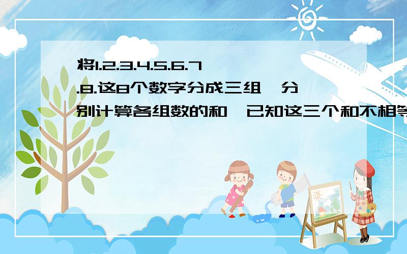 将1.2.3.4.5.6.7.8.这8个数字分成三组,分别计算各组数的和,已知这三个和不相等,且最大的和是最小的2倍