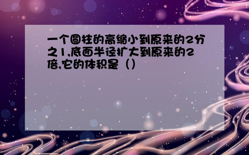 一个圆柱的高缩小到原来的2分之1,底面半径扩大到原来的2倍,它的体积是（）