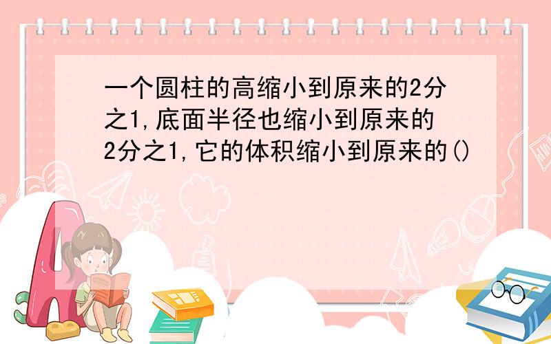 一个圆柱的高缩小到原来的2分之1,底面半径也缩小到原来的2分之1,它的体积缩小到原来的()