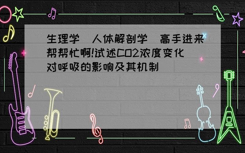 生理学（人体解剖学）高手进来帮帮忙啊!试述CO2浓度变化对呼吸的影响及其机制