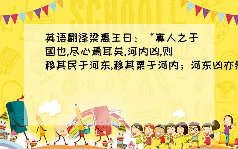 英语翻译梁惠王曰：“寡人之于国也,尽心焉耳矣.河内凶,则移其民于河东,移其粟于河内；河东凶亦然.察邻国之政,无如寡人之用心者.邻国之民不加少,寡人之民不加多,何也?” 孟子对曰：“