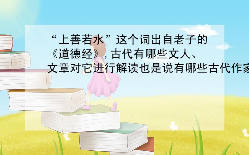 “上善若水”这个词出自老子的《道德经》,古代有哪些文人、文章对它进行解读也是说有哪些古代作家解读过这个词,或现代的作家对“上善若水”的解析解读.都要,要有出处,只要正确,都有