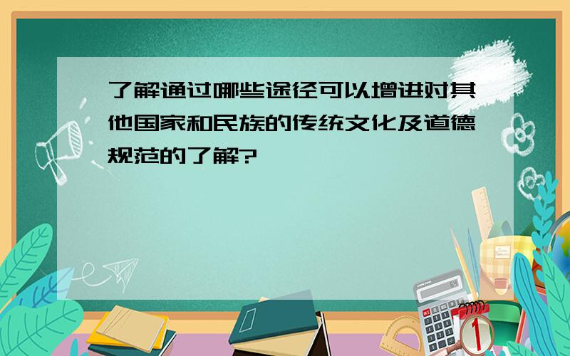 了解通过哪些途径可以增进对其他国家和民族的传统文化及道德规范的了解?