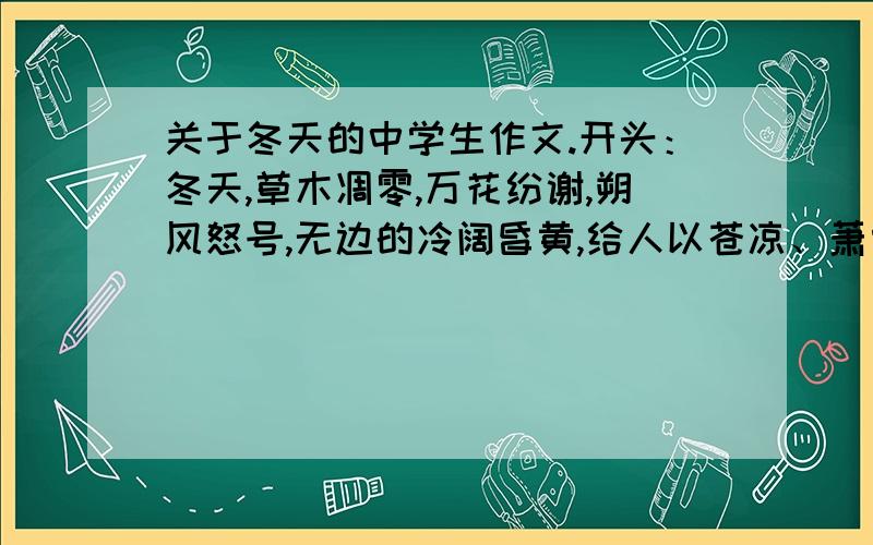 关于冬天的中学生作文.开头：冬天,草木凋零,万花纷谢,朔风怒号,无边的冷阔昏黄,给人以苍凉、萧索之感；然而严峻、深沉的冬天,更具有男子汉的气魄,一种不容欺凌的阳刚之美.你看,彤云密