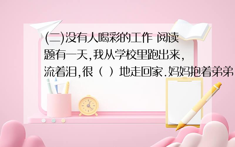 (二)没有人喝彩的工作 阅读题有一天,我从学校里跑出来,流着泪,很（ ）地走回家.妈妈抱着弟弟,站在门口.弟弟向我招手,妈妈亲切地微笑着,欢迎我回来.但是,我那带着眼泪的脸,使妈妈很惊奇.