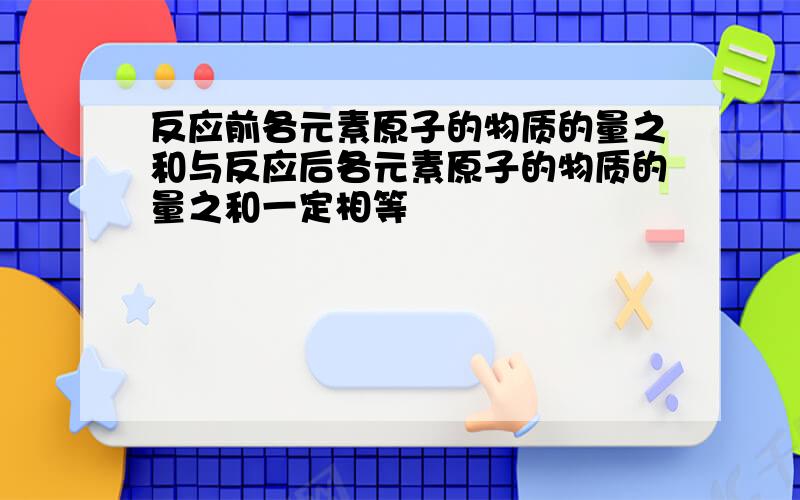 反应前各元素原子的物质的量之和与反应后各元素原子的物质的量之和一定相等