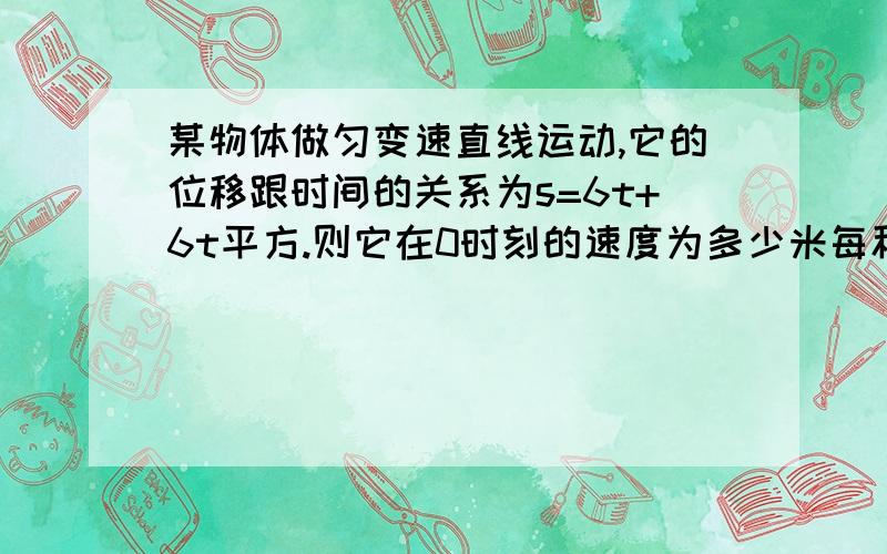 某物体做匀变速直线运动,它的位移跟时间的关系为s=6t+6t平方.则它在0时刻的速度为多少米每秒,加速度大小为多少米每平方秒