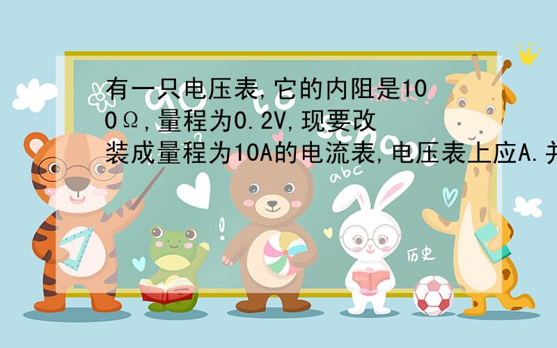 有一只电压表,它的内阻是100Ω,量程为0.2V,现要改装成量程为10A的电流表,电压表上应A.并联0.002Ω的电阻 B.并联0.02Ω的电阻 C.并联50Ω的电阻 D.串联4900Ω的电阻