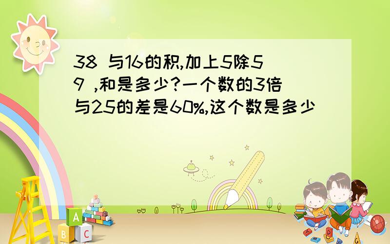 38 与16的积,加上5除59 ,和是多少?一个数的3倍与25的差是60%,这个数是多少