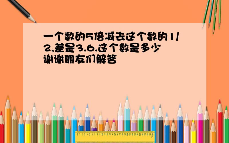 一个数的5倍减去这个数的1/2,差是3.6.这个数是多少谢谢朋友们解答