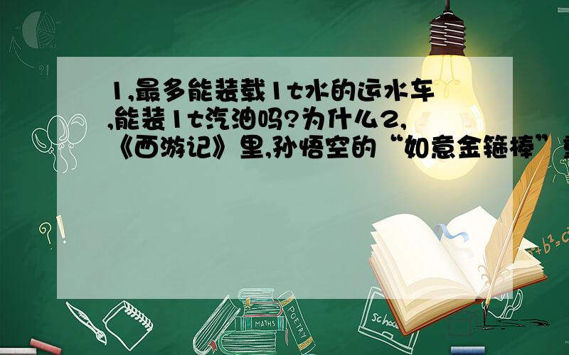 1,最多能装载1t水的运水车,能装1t汽油吗?为什么2,《西游记》里,孙悟空的“如意金箍棒”重一万三千五百斤,有二丈长,碗口粗.如果用国际单位制,则该棒的体积约为0.2m³,质量约为6750kg.你能