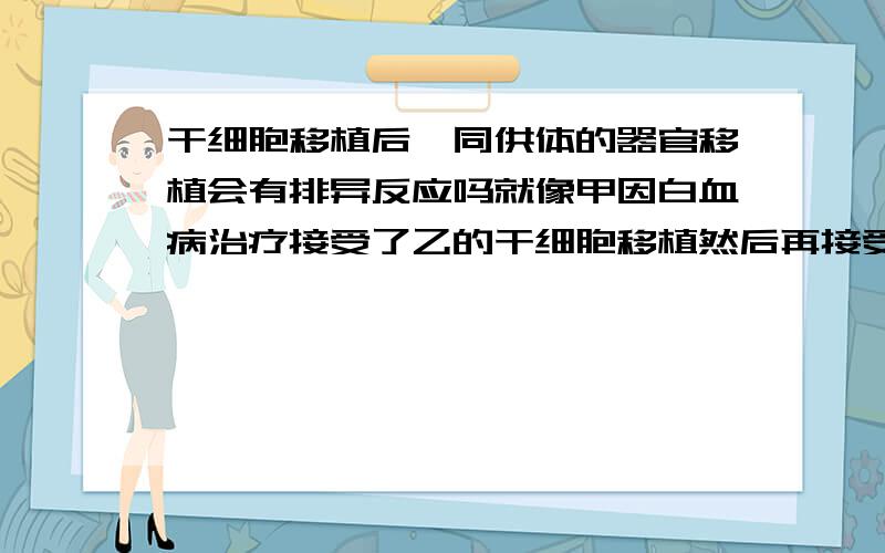 干细胞移植后,同供体的器官移植会有排异反应吗就像甲因白血病治疗接受了乙的干细胞移植然后再接受乙的器官移植的话还会有排异反应吗？