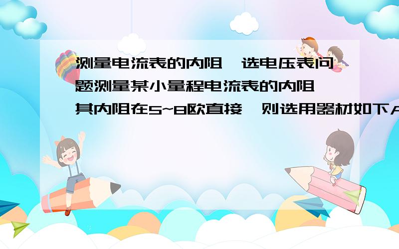 测量电流表的内阻,选电压表问题测量某小量程电流表的内阻,其内阻在5~8欧直接,则选用器材如下A．待测电流表A（量程10mA） B．电压表V1（量程0.3V,内阻约500Ω） C．电压表V2（量程3V,内阻约3kΩ