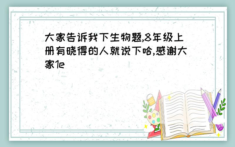 大家告诉我下生物题,8年级上册有晓得的人就说下哈,感谢大家1e