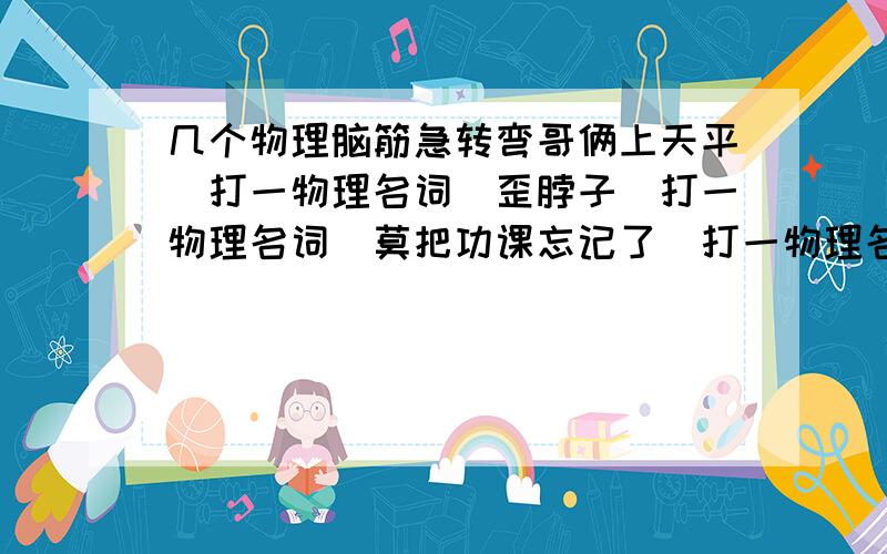 几个物理脑筋急转弯哥俩上天平（打一物理名词）歪脖子（打一物理名词）莫把功课忘记了（打一物理名词）陈列商品,只展不销（打一物理器材名称）只见熊去,不见足迹（打一物理名词）