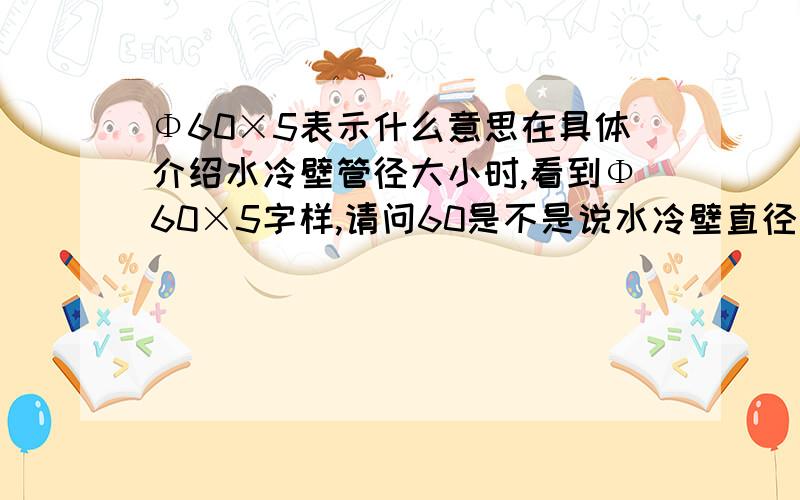 Φ60×5表示什么意思在具体介绍水冷壁管径大小时,看到Φ60×5字样,请问60是不是说水冷壁直径为60mm,壁厚为5mm?