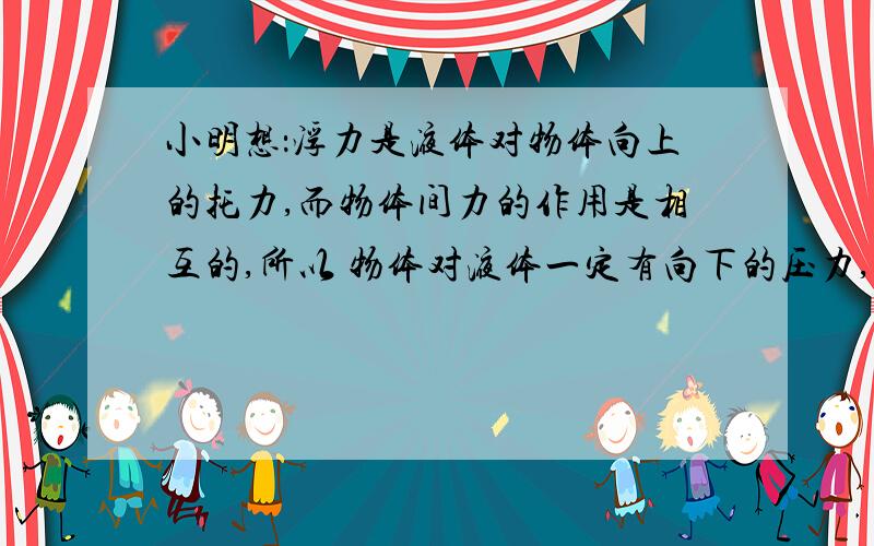 小明想：浮力是液体对物体向上的托力,而物体间力的作用是相互的,所以 物体对液体一定有向下的压力,那么浮力的大小和物体对液体压力的大小有什么关系呢?(1)小明和小红利用烧杯、水、