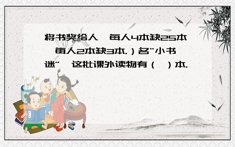 将书奖给人,每人4本缺25本,每人2本缺3本.）名“小书迷”,这批课外读物有（ ）本.