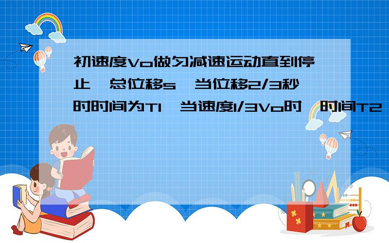 初速度Vo做匀减速运动直到停止,总位移s,当位移2/3秒时时间为T1,当速度1/3Vo时,时间T2,则T1比T2为多少