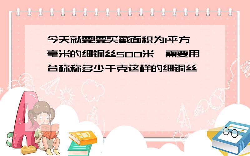 今天就要!要买截面积为1平方毫米的细铜丝500米,需要用台称称多少千克这样的细铜丝