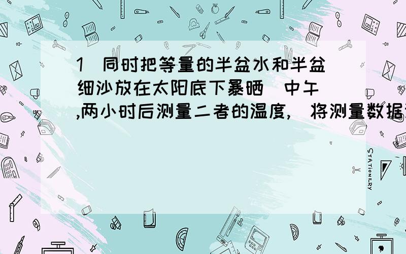 1．同时把等量的半盆水和半盆细沙放在太阳底下暴晒（中午）,两小时后测量二者的温度,（将测量数据记录下来）2．如果你在旅途中,请拍一些公路旁的指示牌.(附说明)3．给爸爸或妈妈泡一