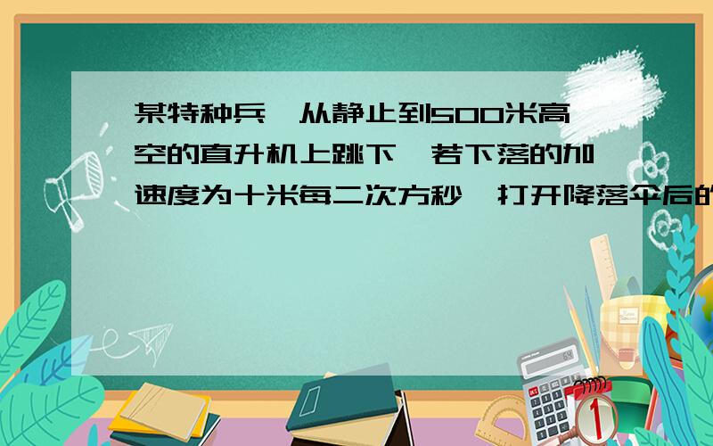 某特种兵,从静止到500米高空的直升机上跳下,若下落的加速度为十米每二次方秒,打开降落伞后的减速加速度大小为四米每二次方秒,若落地的速度不能超过两米每秒求打开降落伞时离地面的高