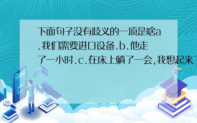 下面句子没有歧义的一项是啥a.我们需要进口设备.b.他走了一小时.c.在床上躺了一会,我想起来了.d.是你来做,还是我过去做?