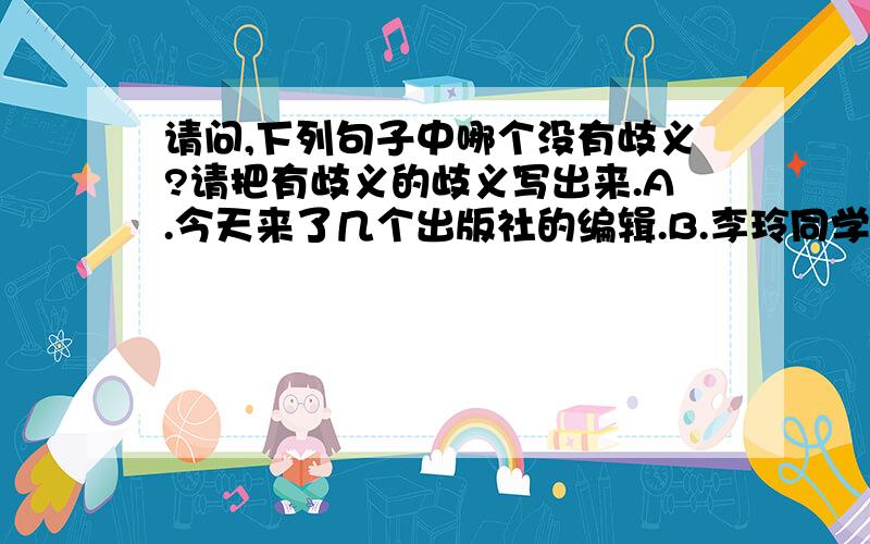 请问,下列句子中哪个没有歧义?请把有歧义的歧义写出来.A.今天来了几个出版社的编辑.B.李玲同学生日那天收到了许多朋友送来的礼物.C.艰苦的环境更能激发有理想的人奋发向上.D.他知道这