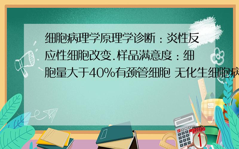 细胞病理学原理学诊断：炎性反应性细胞改变.样品满意度：细胞量大于40%有颈管细胞 无化生细胞病原体：未见滴虫感染有霉菌感染可疑人乳头瘤病毒感染未见疱疹病毒感染其它：红细胞 未