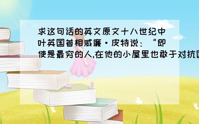 求这句话的英文原文十八世纪中叶英国首相威廉·皮特说：“即使是最穷的人,在他的小屋里也敢于对抗国王的权威.屋子可能很破旧,屋顶可能摇摇欲坠；但风能进,雨能进,国王不能进,他的千