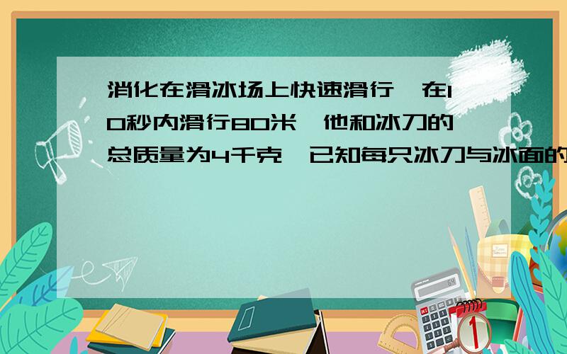 消化在滑冰场上快速滑行,在10秒内滑行80米,他和冰刀的总质量为4千克,已知每只冰刀与冰面的接触面积为15平方厘米（每千克十牛!）问小华受到的重力多大?小华滑行的平均速度是多大?小华在