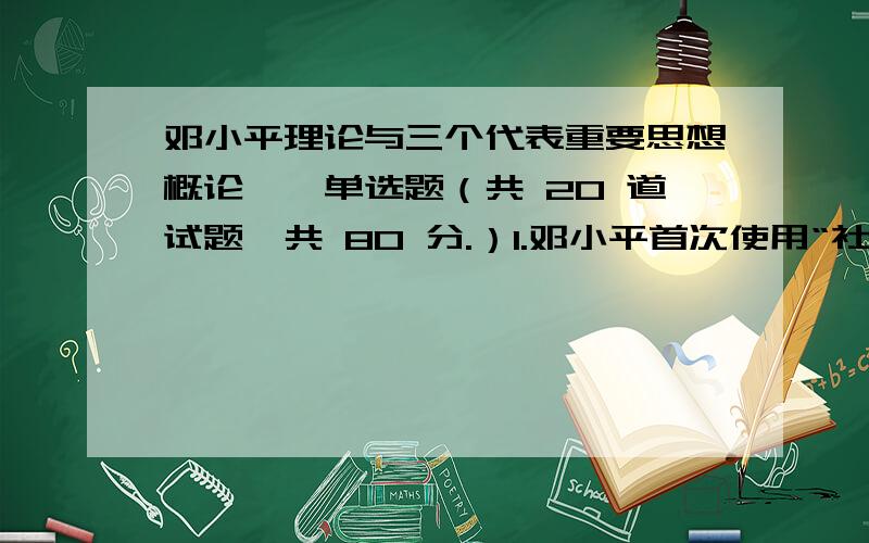 邓小平理论与三个代表重要思想概论一、单选题（共 20 道试题,共 80 分.）1.邓小平首次使用“社会主义本质”的概念,是在A.1980年B.1978年C.1992年D.1997年2.从最终目标揭示社会主义本质的是A.解