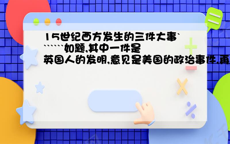 15世纪西方发生的三件大事```````如题,其中一件是英国人的发明,意见是美国的政治事件,再有一件是法国一系列政治事件的总称.```希望快点答复````````好的话我一定会追加`````