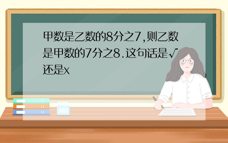 甲数是乙数的8分之7,则乙数是甲数的7分之8.这句话是√还是x