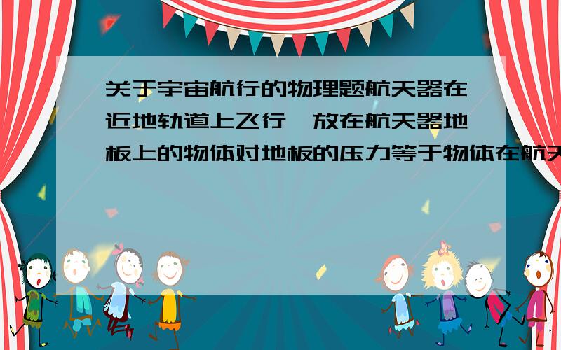 关于宇宙航行的物理题航天器在近地轨道上飞行,放在航天器地板上的物体对地板的压力等于物体在航天器中所受的重力.这句话对不对?请说明原因.谢谢