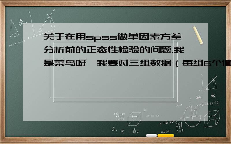 关于在用spss做单因素方差分析前的正态性检验的问题.我是菜鸟呀,我要对三组数据（每组6个值）进行单因素方差分析和多重比较,看是否有显著性差异,在这之前需要进行正态性检验,我想知道