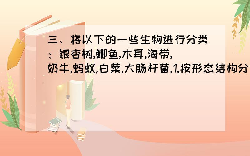 三、将以下的一些生物进行分类：银杏树,鲫鱼,木耳,海带,奶牛,蚂蚁,白菜,大肠杆菌.1.按形态结构分类：2.按生活环境分类：