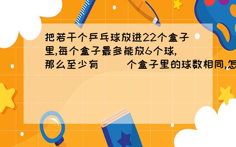 把若干个乒乓球放进22个盒子里,每个盒子最多能放6个球,那么至少有（ ）个盒子里的球数相同,怎么算?请写下运算过程!