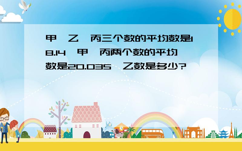 甲、乙、丙三个数的平均数是18.14,甲、丙两个数的平均数是20.035,乙数是多少?