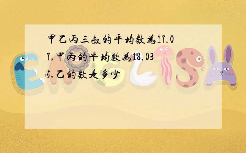 甲乙丙三叔的平均数为17.07,甲丙的平均数为18.035,乙的数是多少