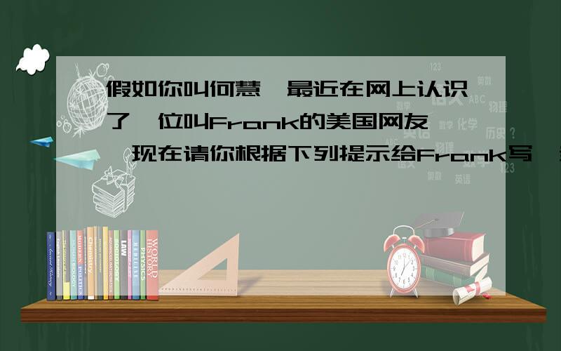 假如你叫何慧,最近在网上认识了一位叫Frank的美国网友,现在请你根据下列提示给Frank写一封60词左右的Email,介绍你自己的一些情况.中学生,家住宁波喜欢运动和收集硬币对英语感兴趣,会唱很