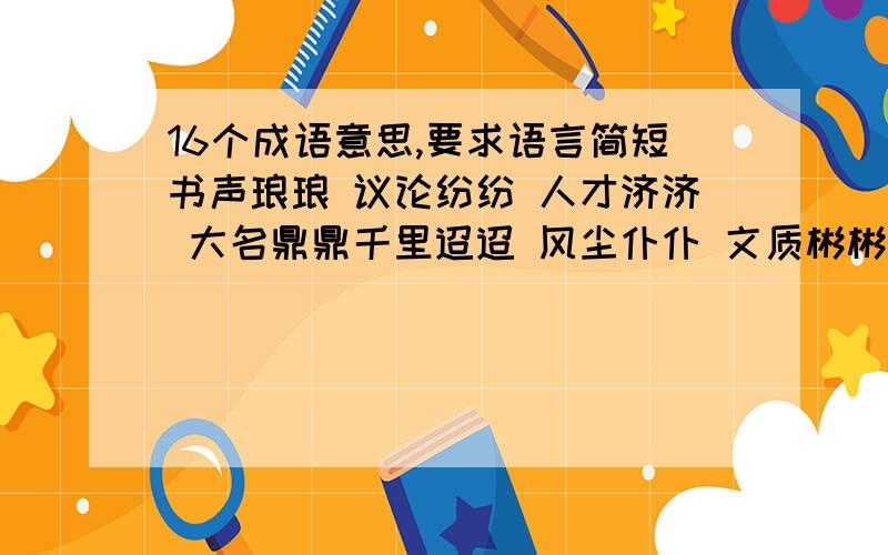 16个成语意思,要求语言简短书声琅琅 议论纷纷 人才济济 大名鼎鼎千里迢迢 风尘仆仆 文质彬彬 衣冠楚楚世世代代 日日夜夜 原原本本 浩浩荡荡曲曲折折 朝朝暮暮 口口声声 支支吾吾