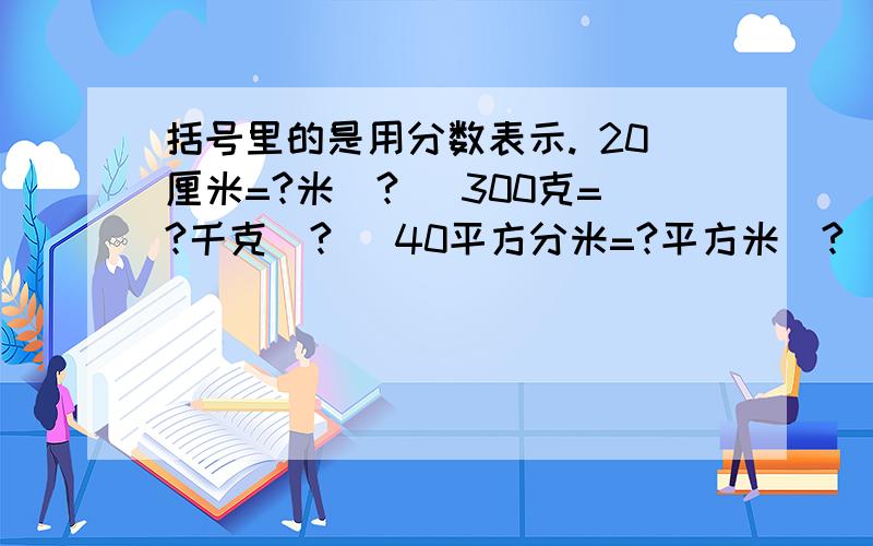 括号里的是用分数表示. 20厘米=?米（?） 300克=?千克（?） 40平方分米=?平方米（?）15秒=?分（?）500立方里米=?立方分米（?）急需啊···跪求啊···泪奔啊······