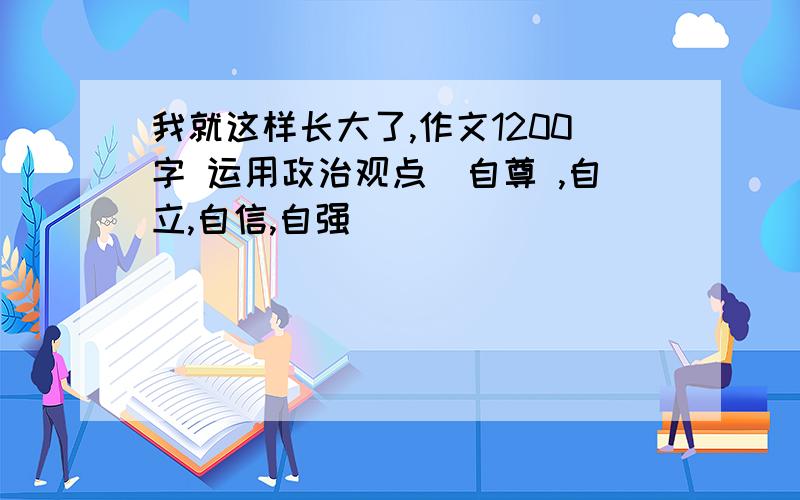 我就这样长大了,作文1200字 运用政治观点(自尊 ,自立,自信,自强)