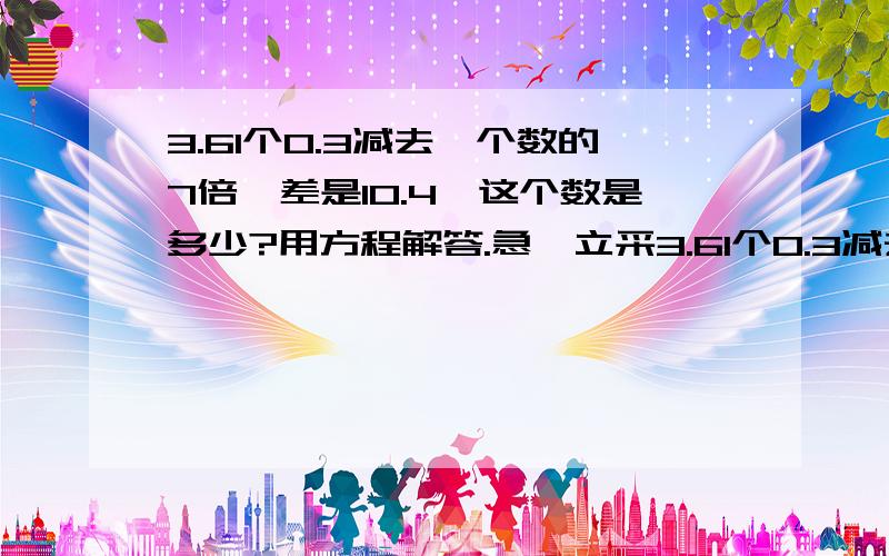 3.61个0.3减去一个数的7倍,差是10.4,这个数是多少?用方程解答.急,立采3.61个0.3减去一个数的7倍,差是10.4,这个数是多少?用方程解答.