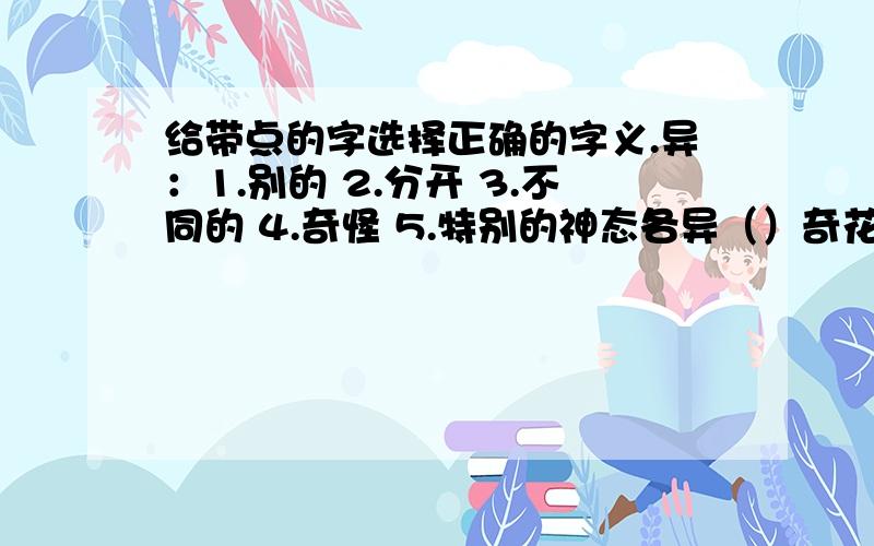 给带点的字选择正确的字义.异：1.别的 2.分开 3.不同的 4.奇怪 5.特别的神态各异（）奇花异草（）异国他乡（）