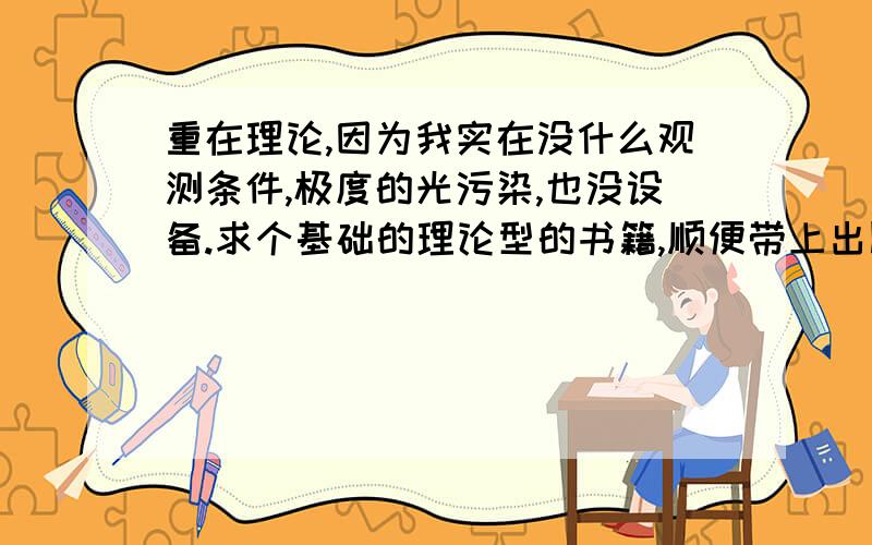 重在理论,因为我实在没什么观测条件,极度的光污染,也没设备.求个基础的理论型的书籍,顺便带上出版社和作者谢谢~