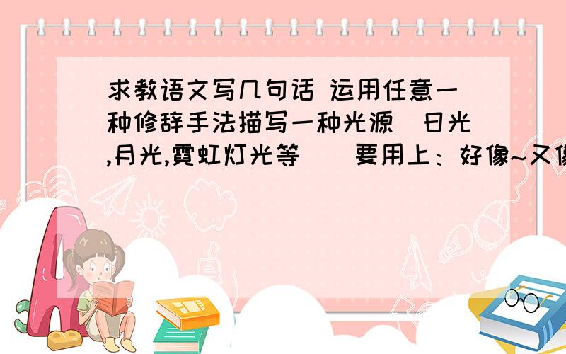 求教语文写几句话 运用任意一种修辞手法描写一种光源(日光,月光,霓虹灯光等)(要用上：好像~又像~)(仿照：好像灼热大火炉里的熔铅流,又像加热到白热状态的金属块)