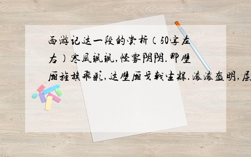 西游记这一段的赏析（50字左右）寒风飒飒,怪雾阴阴.那壁厢旌旗飞彩,这壁厢戈戟生辉.滚滚盔明,层层甲亮.滚滚盔明映太阳,如撞天的银磬；层层甲亮砌岩崖,似压地的冰山.大捍刀,飞云掣电；